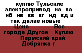 куплю Тульские электропривод  на, ва, нб, нв, вв, вг, нд, вд и так далие новые   › Цена ­ 85 500 - Все города Другое » Куплю   . Пермский край,Добрянка г.